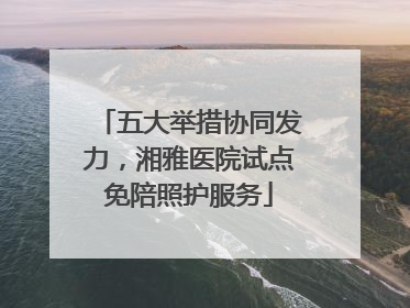 五大举措协同发力，湘雅医院试点免陪照护服务