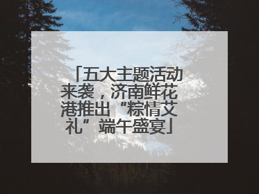 五大主题活动来袭，济南鲜花港推出“粽情艾礼”端午盛宴