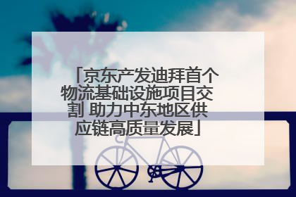 京东产发迪拜首个物流基础设施项目交割 助力中东地区供应链高质量发展