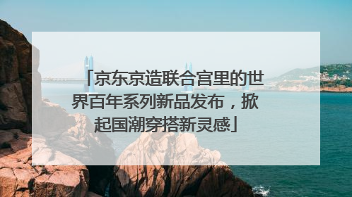 京东京造联合宫里的世界百年系列新品发布，掀起国潮穿搭新灵感