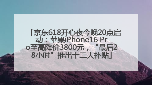 京东618开心夜今晚20点启动：苹果iPhone16 Pro至高降价3800元，“最后28小时”推出十二大补贴