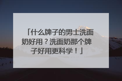 什么牌子的男士洗面奶好用？洗面奶那个牌子好用更科学！