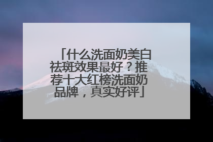 什么洗面奶美白祛斑效果最好？推荐十大红榜洗面奶品牌，真实好评