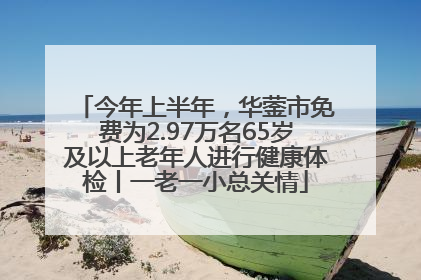 今年上半年，华蓥市免费为2.97万名65岁及以上老年人进行健康体检丨一老一小总关情