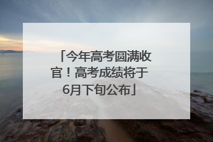今年高考圆满收官！高考成绩将于6月下旬公布