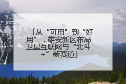 从“可用”到“好用”，雄安新区布局卫星互联网与“北斗+”新赛道