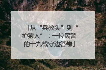 从“兵教头”到“护猿人”：一位民警的十九载守边答卷