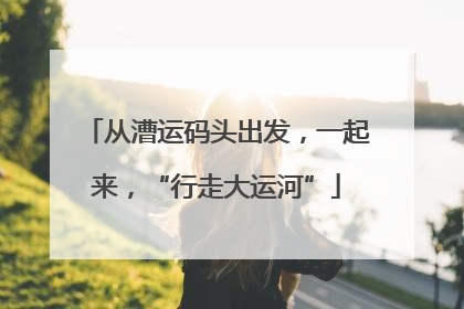 从漕运码头出发，一起来，“行走大运河”