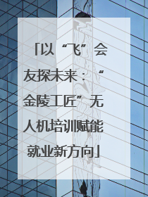 以“飞”会友探未来：“金陵工匠”无人机培训赋能就业新方向