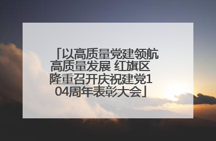 以高质量党建领航高质量发展 红旗区隆重召开庆祝建党104周年表彰大会