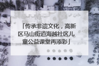 传承非遗文化，高新区马山街道海越社区儿童公益课堂再添彩
