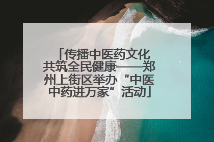 传播中医药文化 共筑全民健康——郑州上街区举办“中医中药进万家”活动