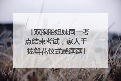 双胞胎姐妹同一考点结束考试，家人手捧鲜花仪式感满满
