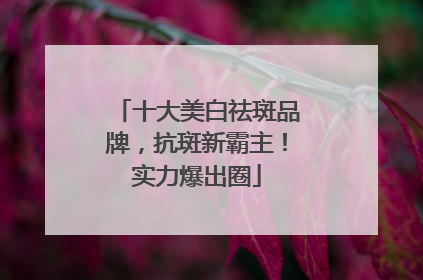 十大美白祛斑品牌，抗斑新霸主！实力爆出圈