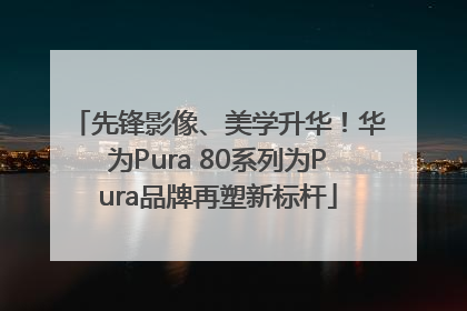 先锋影像、美学升华！华为Pura 80系列为Pura品牌再塑新标杆
