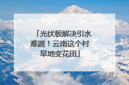 光伏板解决引水难题！云南这个村旱地变花田