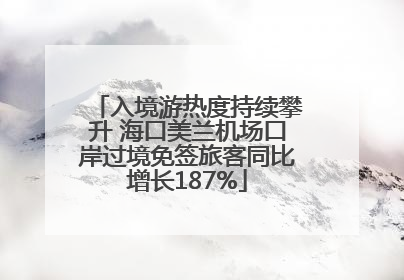 入境游热度持续攀升 海口美兰机场口岸过境免签旅客同比增长187%