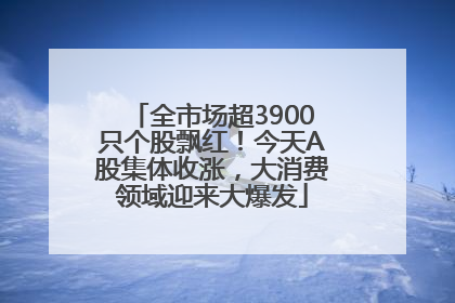 全市场超3900只个股飘红！今天A股集体收涨，大消费领域迎来大爆发