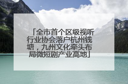 全市首个区级视听行业协会落户杭州钱塘，九州文化牵头布局微短剧产业高地