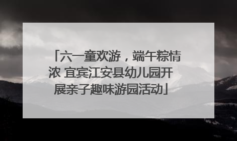 六一童欢游，端午粽情浓 宜宾江安县幼儿园开展亲子趣味游园活动