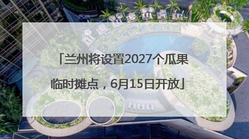 兰州将设置2027个瓜果临时摊点，6月15日开放