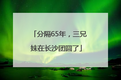 分隔65年，三兄妹在长沙团圆了