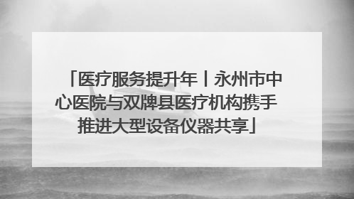 医疗服务提升年丨永州市中心医院与双牌县医疗机构携手推进大型设备仪器共享