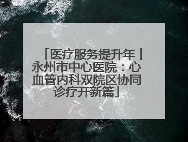 医疗服务提升年丨永州市中心医院：心血管内科双院区协同诊疗开新篇
