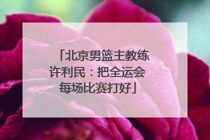 北京男篮主教练许利民：把全运会每场比赛打好