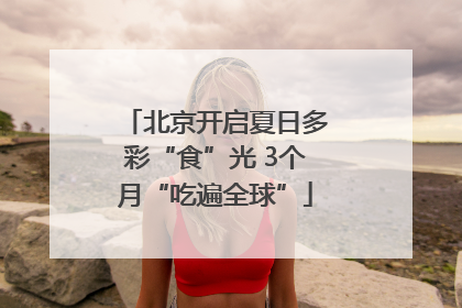 北京开启夏日多彩“食”光 3个月“吃遍全球”