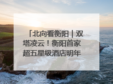北向看衡阳｜双塔凌云！衡阳首家超五星级酒店明年6月开业