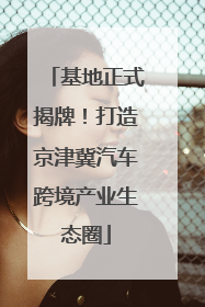 基地正式揭牌！打造京津冀汽车跨境产业生态圈