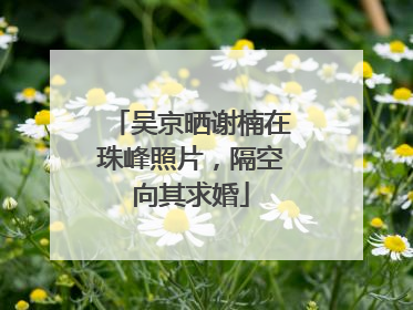吴京晒谢楠在珠峰照片，隔空向其求婚