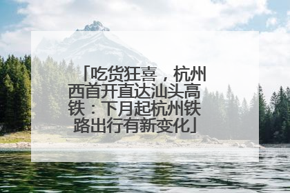 吃货狂喜，杭州西首开直达汕头高铁：下月起杭州铁路出行有新变化