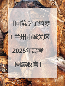 同筑学子绮梦！兰州市城关区2025年高考圆满收官