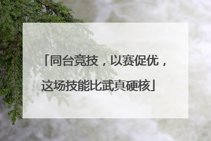 同台竞技，以赛促优，这场技能比武真硬核