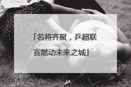 名将齐聚，乒超联赛燃动未来之城