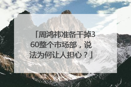 周鸿祎准备干掉360整个市场部，说法为何让人担心？