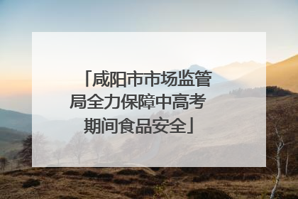 咸阳市市场监管局全力保障中高考期间食品安全
