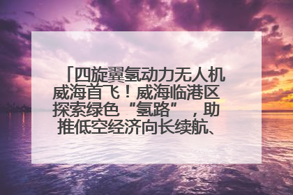 四旋翼氢动力无人机威海首飞！威海临港区探索绿色“氢路”，助推低空经济向长续航、大载重“进化”