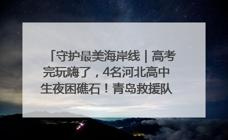 守护最美海岸线｜高考完玩嗨了，4名河北高中生夜困礁石！青岛救援队火速出动救上岸