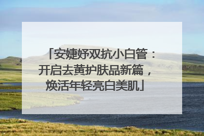 安婕妤双抗小白管：开启去黄护肤品新篇，焕活年轻亮白美肌