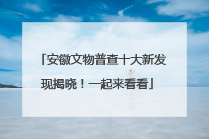 安徽文物普查十大新发现揭晓！一起来看看