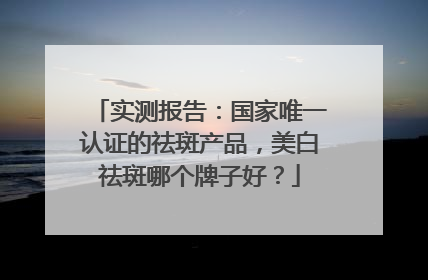 实测报告：国家唯一认证的祛斑产品，美白祛斑哪个牌子好？