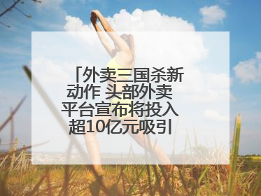 外卖三国杀新动作 头部外卖平台宣布将投入超10亿元吸引优质餐饮商家