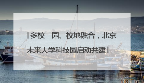 多校一园、校地融合，北京未来大学科技园启动共建
