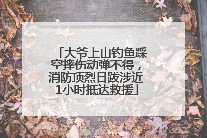 大爷上山钓鱼踩空摔伤动弹不得，消防顶烈日跋涉近1小时抵达救援