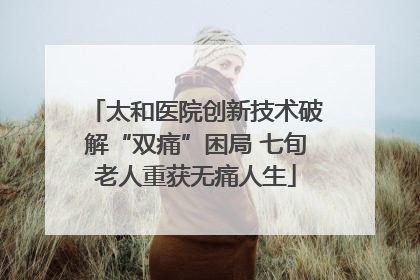 太和医院创新技术破解“双痛”困局 七旬老人重获无痛人生