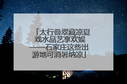 太行叠翠藏凉夏 戏水品艺享欢娱——石家庄这些出游地可消暑纳凉