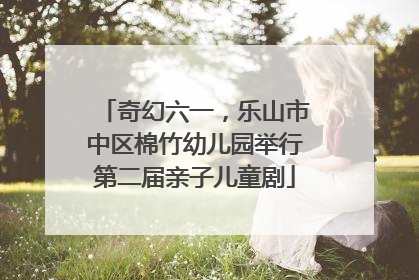 奇幻六一，乐山市中区棉竹幼儿园举行第二届亲子儿童剧
